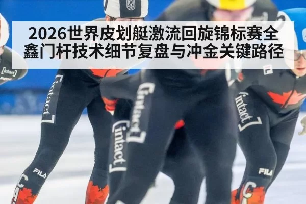 2026世界皮划艇激流回旋锦标赛全鑫门杆技术细节复盘与冲金关键路径